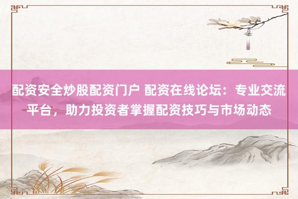 配资安全炒股配资门户 配资在线论坛：专业交流平台，助力投资者掌握配资技巧与市场动态