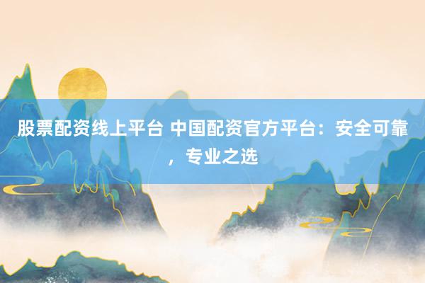 股票配资线上平台 中国配资官方平台：安全可靠，专业之选