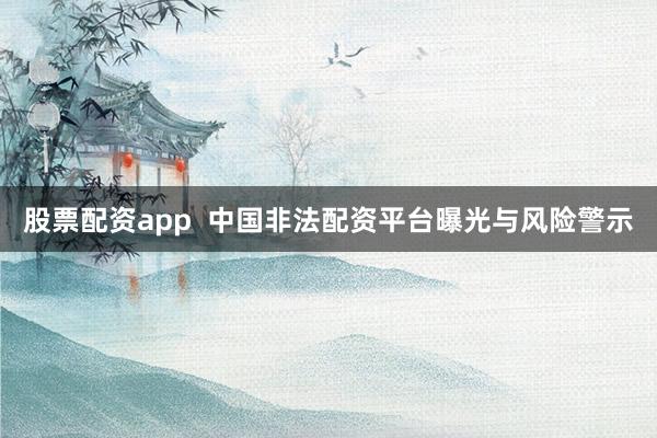 股票配资app  中国非法配资平台曝光与风险警示