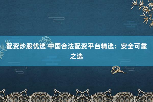 配资炒股优选 中国合法配资平台精选：安全可靠之选