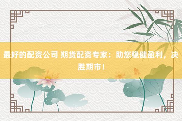 最好的配资公司 期货配资专家：助您稳健盈利，决胜期市！