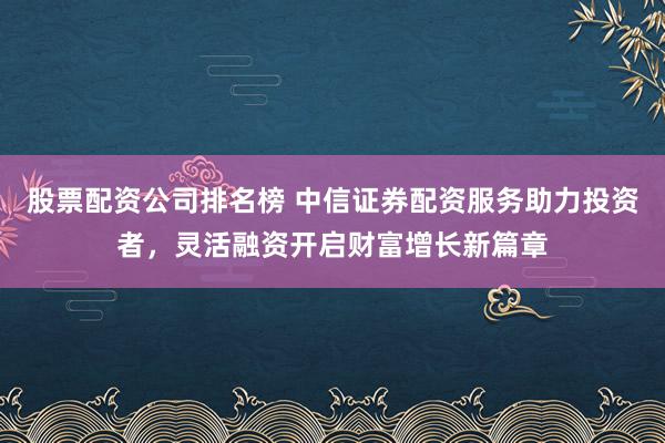 股票配资公司排名榜 中信证券配资服务助力投资者，灵活融资开启财富增长新篇章