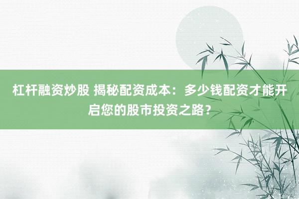 杠杆融资炒股 揭秘配资成本：多少钱配资才能开启您的股市投资之路？