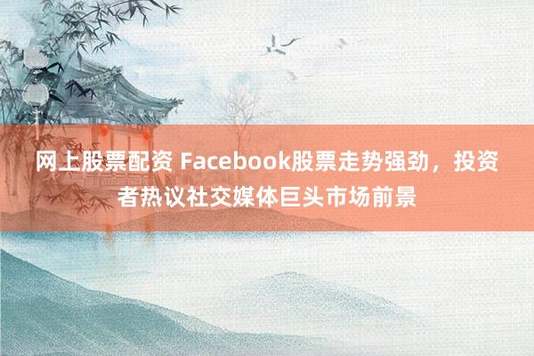 网上股票配资 Facebook股票走势强劲，投资者热议社交媒体巨头市场前景