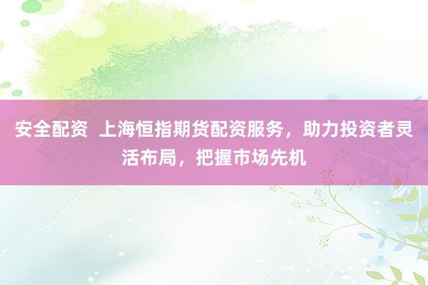 安全配资  上海恒指期货配资服务，助力投资者灵活布局，把握市场先机