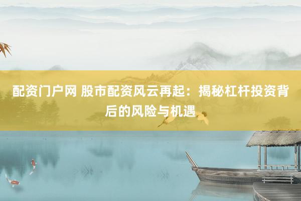 配资门户网 股市配资风云再起：揭秘杠杆投资背后的风险与机遇