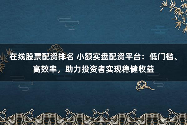 在线股票配资排名 小额实盘配资平台:低门槛、高效率,助力投资者实现稳健收益