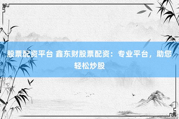 股票配资平台 鑫东财股票配资：专业平台，助您轻松炒股