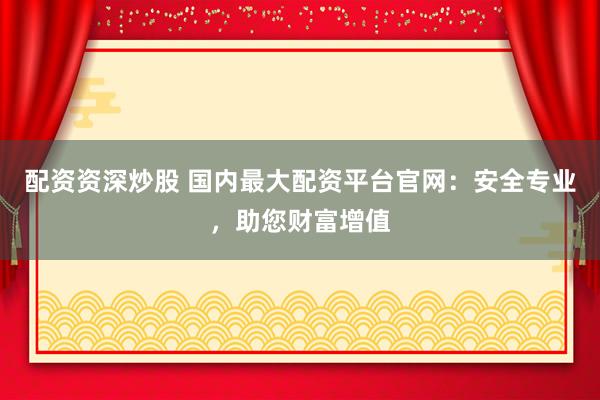 配资资深炒股 国内最大配资平台官网：安全专业，助您财富增值