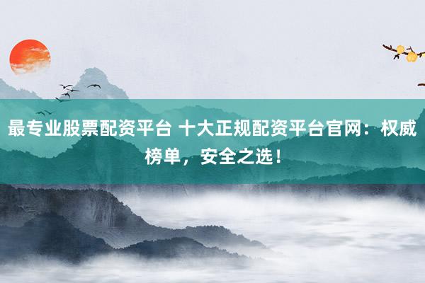最专业股票配资平台 十大正规配资平台官网：权威榜单，安全之选！