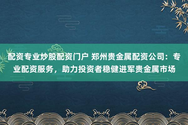 配资专业炒股配资门户 郑州贵金属配资公司：专业配资服务，助力投资者稳健进军贵金属市场