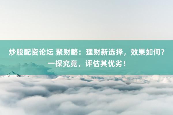 炒股配资论坛 聚财略：理财新选择，效果如何？一探究竟，评估其优劣！