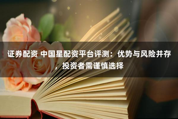证券配资 中国星配资平台评测：优势与风险并存，投资者需谨慎选择
