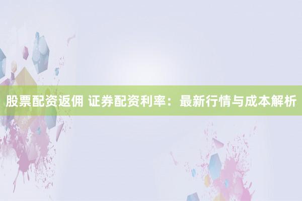 股票配资返佣 证券配资利率：最新行情与成本解析
