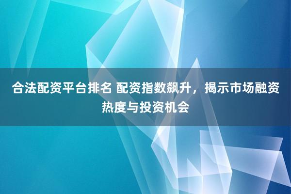 合法配资平台排名 配资指数飙升，揭示市场融资热度与投资机会