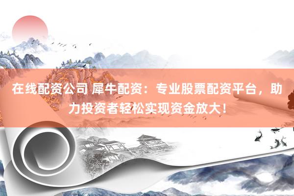 在线配资公司 犀牛配资：专业股票配资平台，助力投资者轻松实现资金放大！