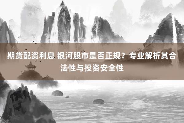 期货配资利息 银河股市是否正规？专业解析其合法性与投资安全性