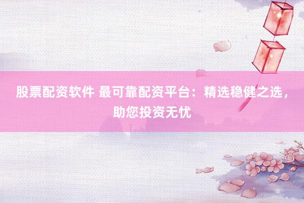 股票配资软件 最可靠配资平台：精选稳健之选，助您投资无忧
