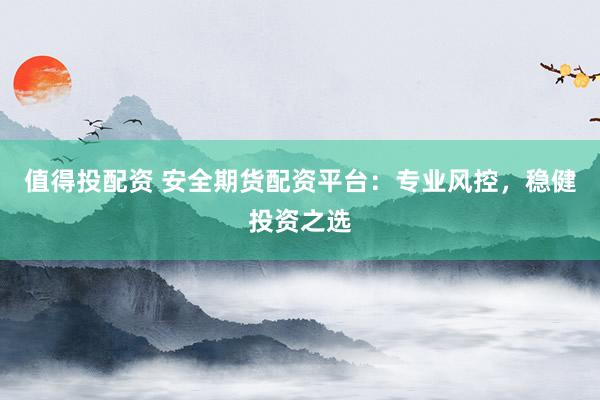 值得投配资 安全期货配资平台：专业风控，稳健投资之选