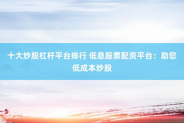 十大炒股杠杆平台排行 低息股票配资平台：助您低成本炒股