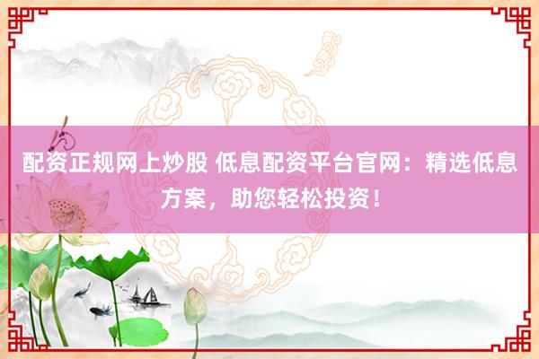 配资正规网上炒股 低息配资平台官网：精选低息方案，助您轻松投资！