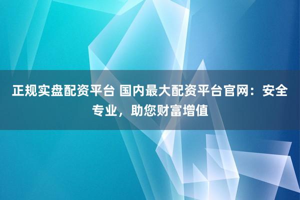 正规实盘配资平台 国内最大配资平台官网：安全专业，助您财富增值