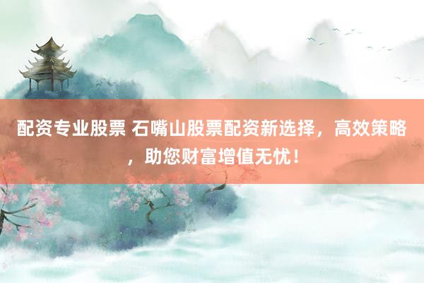 配资专业股票 石嘴山股票配资新选择,高效策略,助您财富增值无忧!