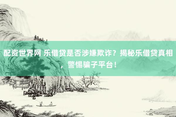 配资世界网 乐借贷是否涉嫌欺诈？揭秘乐借贷真相，警惕骗子平台！