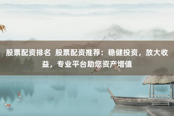 股票配资排名  股票配资推荐：稳健投资，放大收益，专业平台助您资产增值