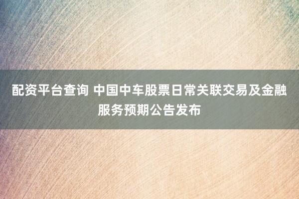配资平台查询 中国中车股票日常关联交易及金融服务预期公告发布