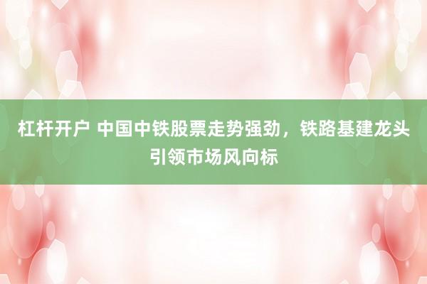 杠杆开户 中国中铁股票走势强劲，铁路基建龙头引领市场风向标