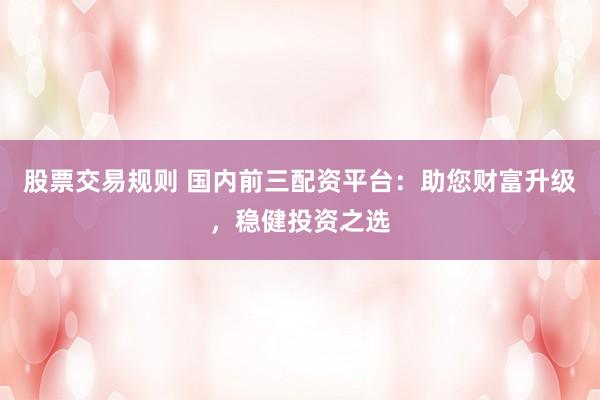 股票交易规则 国内前三配资平台：助您财富升级，稳健投资之选