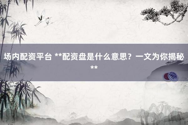 场内配资平台 **配资盘是什么意思？一文为你揭秘**