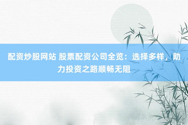配资炒股网站 股票配资公司全览：选择多样，助力投资之路顺畅无阻