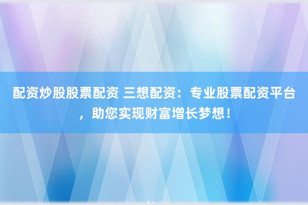 配资炒股股票配资 三想配资：专业股票配资平台，助您实现财富增长梦想！
