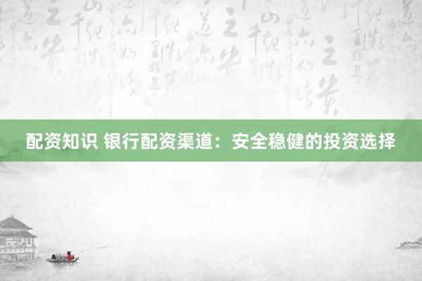 配资知识 银行配资渠道：安全稳健的投资选择