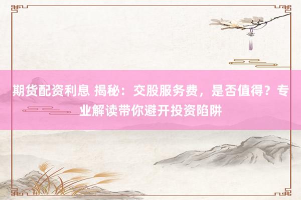 期货配资利息 揭秘:交股服务费,是否值得?专业解读带你避开投资陷阱