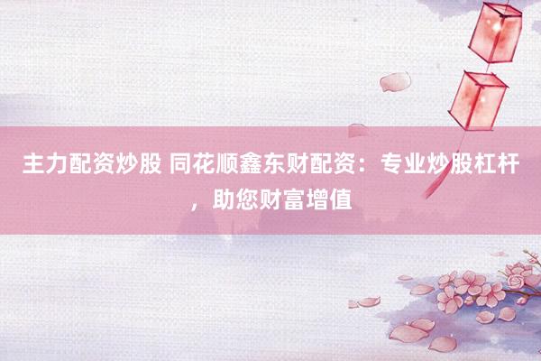 主力配资炒股 同花顺鑫东财配资：专业炒股杠杆，助您财富增值