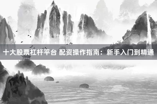 十大股票杠杆平台 配资操作指南：新手入门到精通