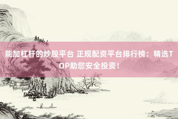 能加杠杆的炒股平台 正规配资平台排行榜：精选TOP助您安全投资！