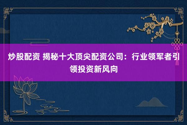 炒股配资 揭秘十大顶尖配资公司：行业领军者引领投资新风向