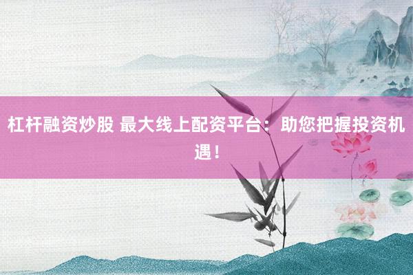 杠杆融资炒股 最大线上配资平台：助您把握投资机遇！