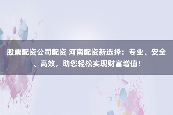 股票配资公司配资 河南配资新选择：专业、安全、高效，助您轻松实现财富增值！