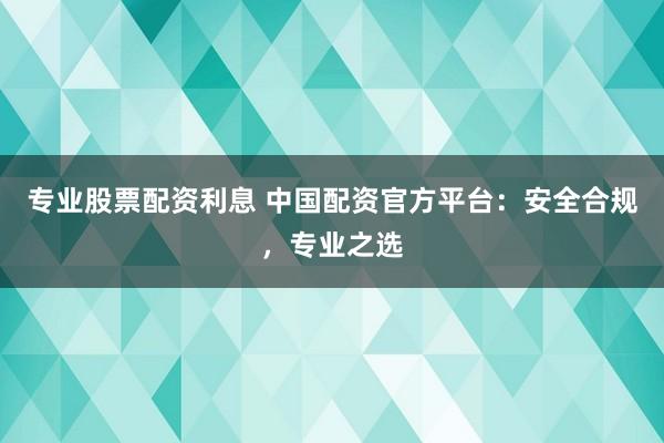 专业股票配资利息 中国配资官方平台：安全合规，专业之选