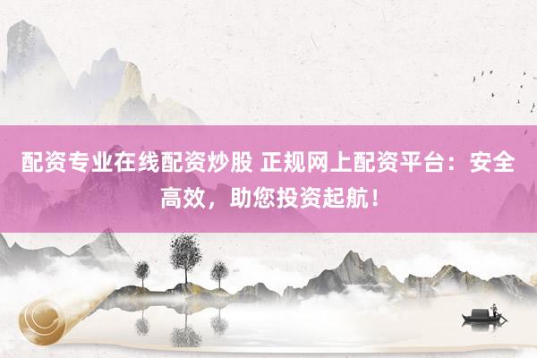 配资专业在线配资炒股 正规网上配资平台：安全高效，助您投资起航！