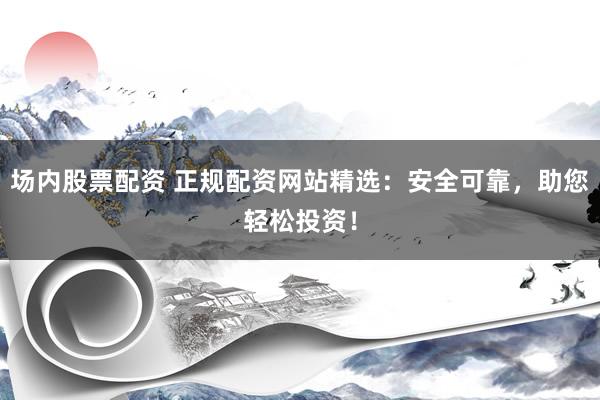 场内股票配资 正规配资网站精选：安全可靠，助您轻松投资！