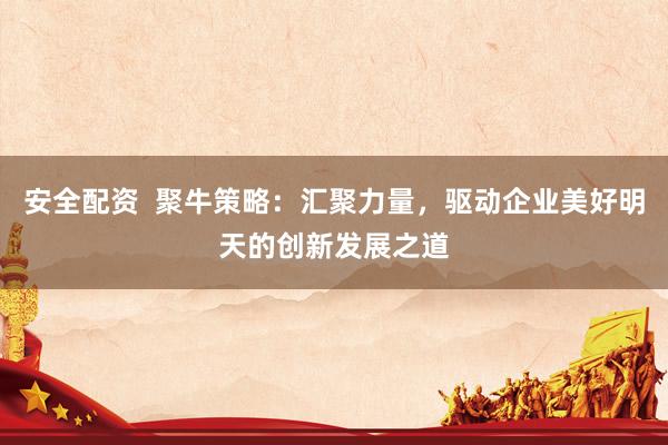 安全配资  聚牛策略：汇聚力量，驱动企业美好明天的创新发展之道
