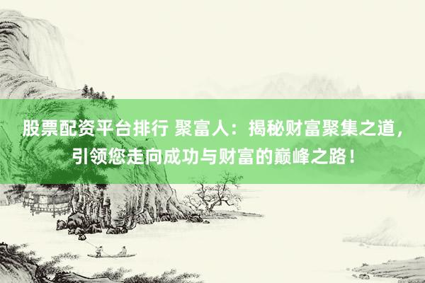 股票配资平台排行 聚富人：揭秘财富聚集之道，引领您走向成功与财富的巅峰之路！